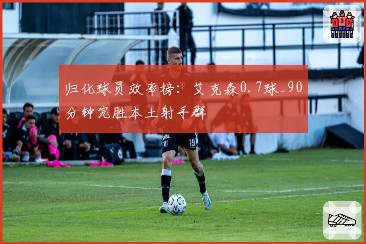 归化球员效率榜：艾克森0.7球_90分钟完胜本土射手群