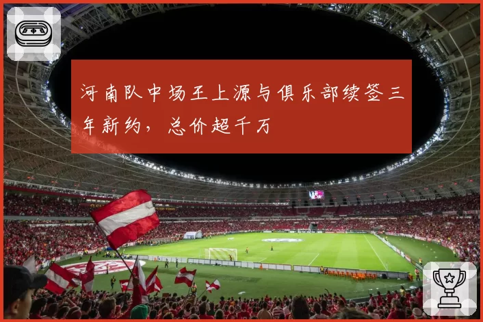 河南队中场王上源与俱乐部续签三年新约，总价超千万