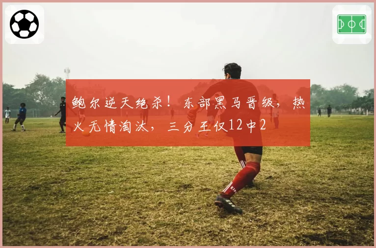 鲍尔逆天绝杀!东部黑马晋级,热火无情淘汰,三分王仅12中2