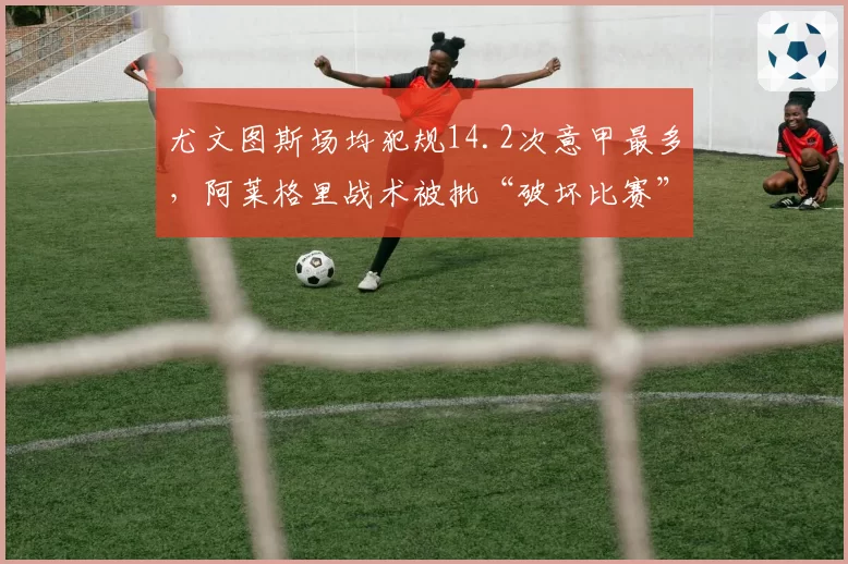 尤文图斯场均犯规14.2次意甲最多,阿莱格里战术被批“破坏比赛”