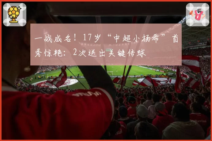 一战成名！17岁“中超小杨希”首秀惊艳：2次送出关键传球