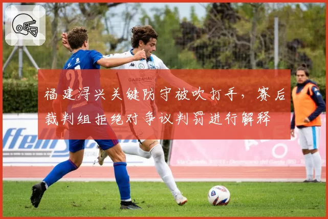 福建浔兴关键防守被吹打手，赛后裁判组拒绝对争议判罚进行解释