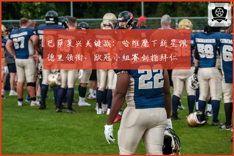 巴萨复兴关键战:哈维麾下新星佩德里领衔,欧冠小组赛剑指拜仁