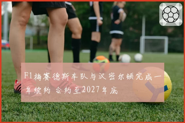 F1梅赛德斯车队与汉密尔顿完成一年续约 合约至2027年底