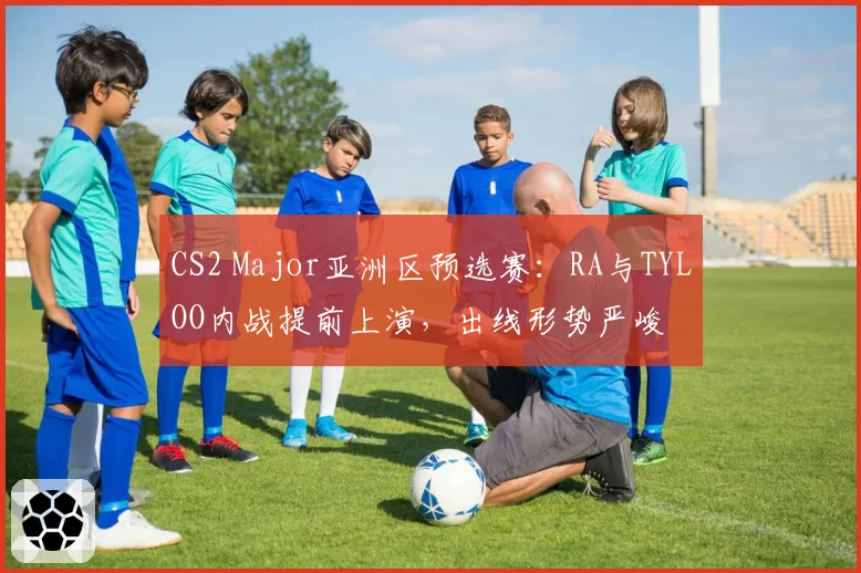 CS2 Major亚洲区预选赛：RA与TYLOO内战提前上演，出线形势严峻