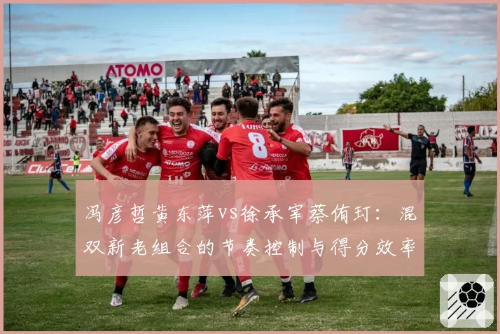 冯彦哲黄东萍vs徐承宰蔡侑玎：混双新老组合的节奏控制与得分效率分析