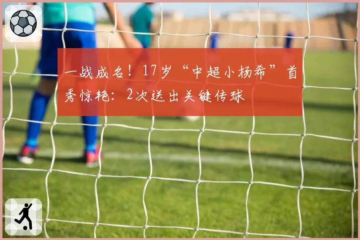 一战成名！17岁“中超小杨希”首秀惊艳：2次送出关键传球