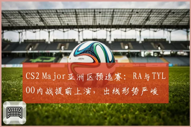 CS2 Major亚洲区预选赛：RA与TYLOO内战提前上演，出线形势严峻