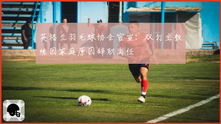 英格兰羽毛球协会官宣:双打主教练因家庭原因辞职离任