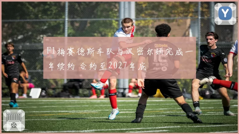 F1梅赛德斯车队与汉密尔顿完成一年续约 合约至2027年底