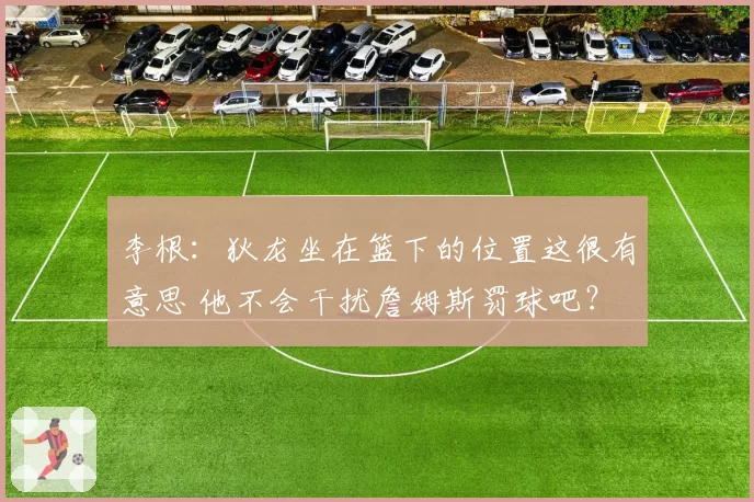 李根:狄龙坐在篮下的位置这很有意思 他不会干扰詹姆斯罚球吧?