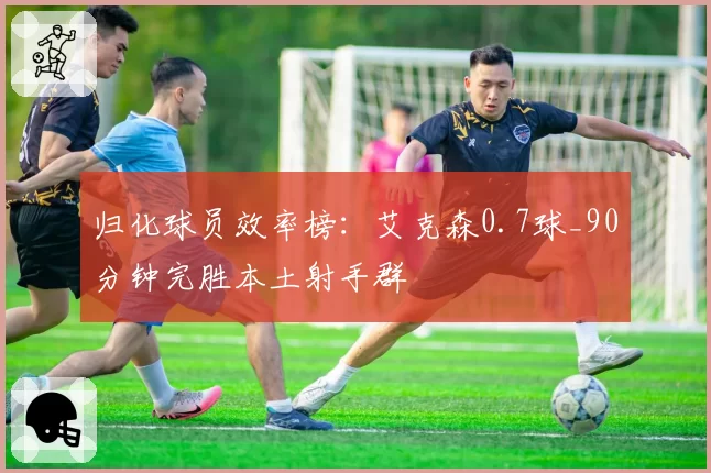 归化球员效率榜：艾克森0.7球_90分钟完胜本土射手群