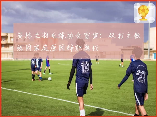英格兰羽毛球协会官宣:双打主教练因家庭原因辞职离任